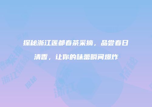 探秘浙江莲都春茶采摘，品尝春日清香，让你的味蕾瞬间爆炸