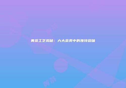 黄茶工艺揭秘：六大茶类中的独特韵味