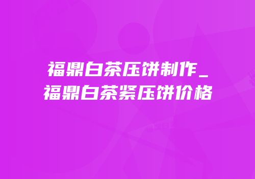福鼎白茶压饼制作_福鼎白茶紧压饼价格