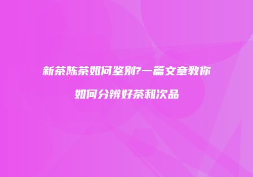新茶陈茶如何鉴别?一篇文章教你如何分辨好茶和次品