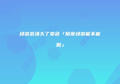 绿茶茶汤久了变色「隔夜绿茶能不能喝」