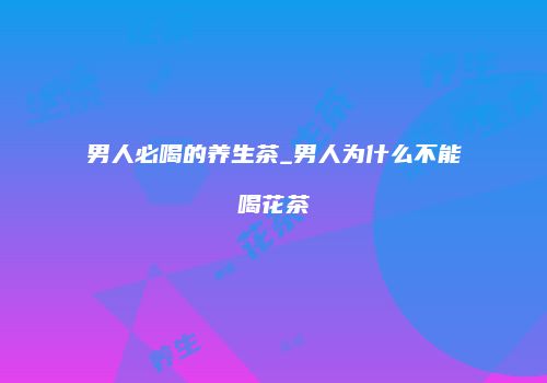 男人必喝的养生茶_男人为什么不能喝花茶