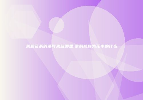 茉莉花茶的茶叶来自哪里,茉莉被称为花中的什么