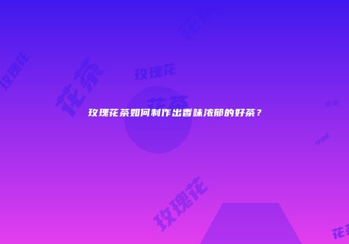 玫瑰花茶如何制作出香味浓郁的好茶？