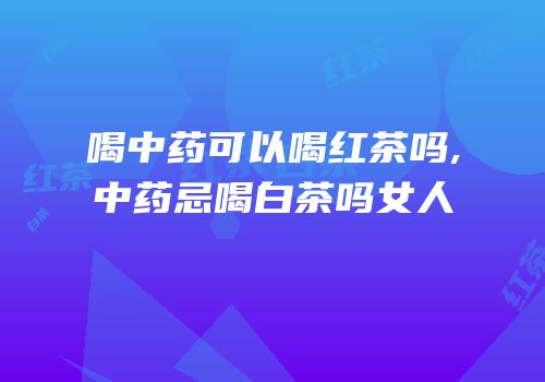 喝中药可以喝红茶吗,中药忌喝白茶吗女人
