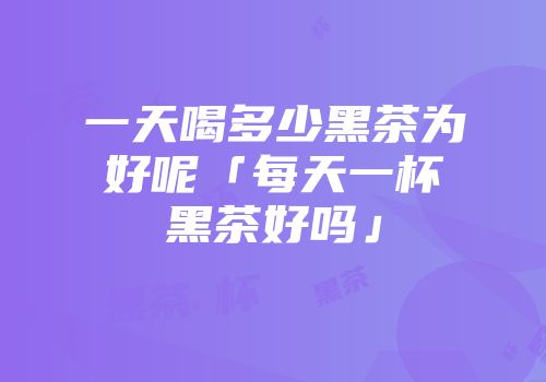 一天喝多少黑茶为好呢「每天一杯黑茶好吗」