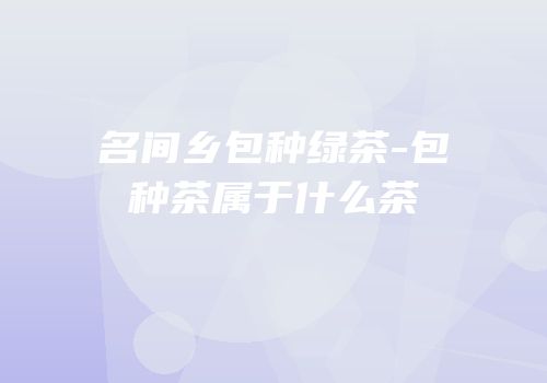 名间乡包种绿茶-包种茶属于什么茶