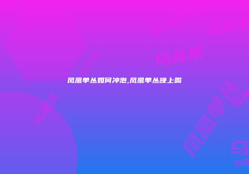 凤凰单丛如何冲泡,凤凰单丛晚上喝