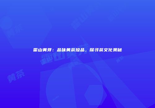霍山黄芽：品味黄茶珍品，探寻茶文化奥秘