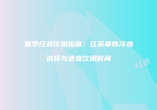 夏季红茶饮用指南：红茶拿铁冷热选择与适宜饮用时间