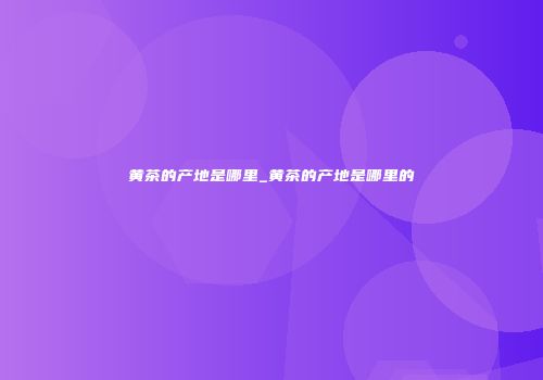 黄茶的产地是哪里_黄茶的产地是哪里的