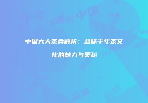 中国六大茶类解析：品味千年茶文化的魅力与奥秘