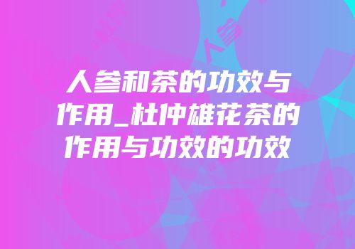 人参和茶的功效与作用_杜仲雄花茶的作用与功效的功效