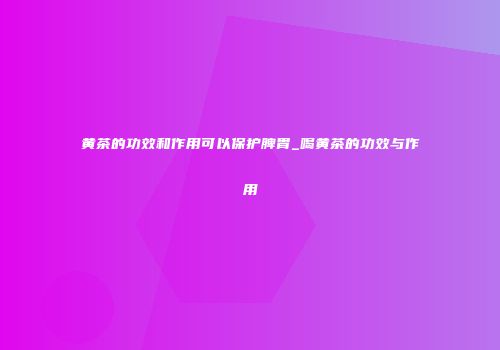 黄茶的功效和作用可以保护脾胃_喝黄茶的功效与作用