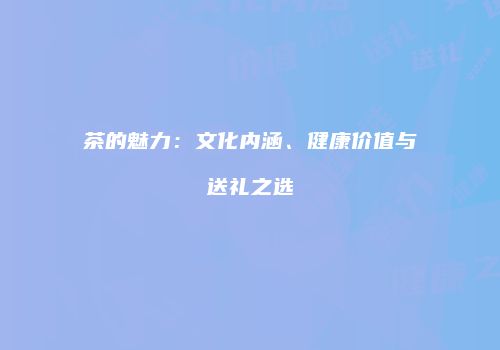 茶的魅力：文化内涵、健康价值与送礼之选