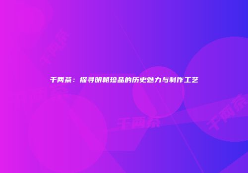 千两茶：探寻明朝珍品的历史魅力与制作工艺