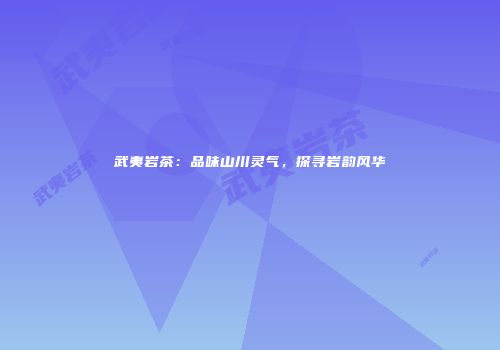 武夷岩茶：品味山川灵气，探寻岩韵风华
