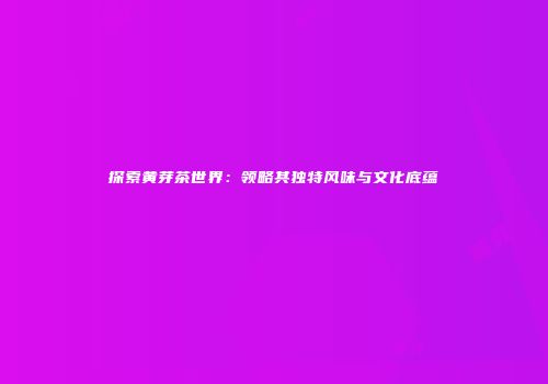 探索黄芽茶世界：领略其独特风味与文化底蕴