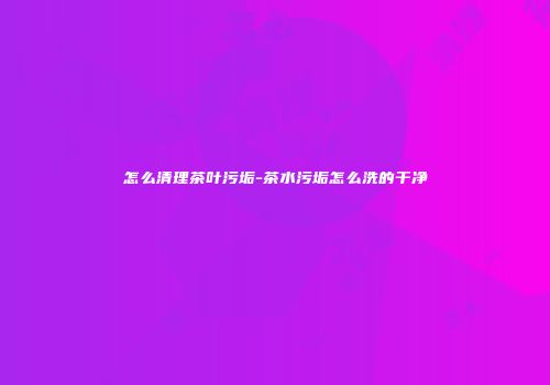 怎么清理茶叶污垢-茶水污垢怎么洗的干净