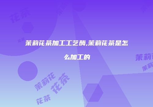 茉莉花茶加工工艺酶,茉莉花茶是怎么加工的