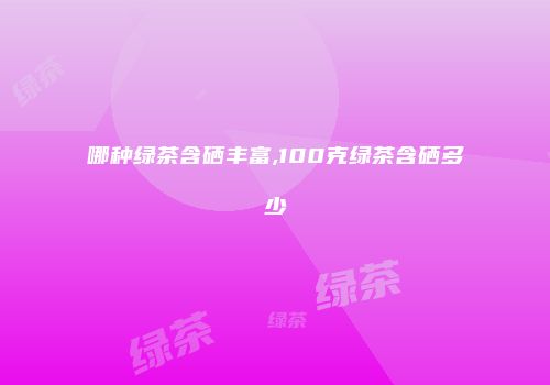 哪种绿茶含硒丰富,100克绿茶含硒多少