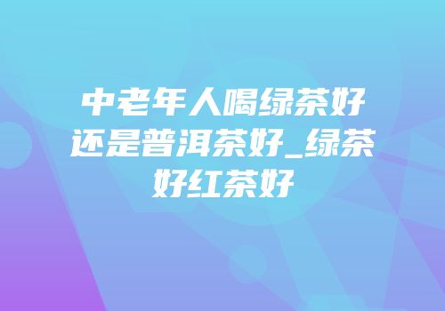 中老年人喝绿茶好还是普洱茶好_绿茶好红茶好