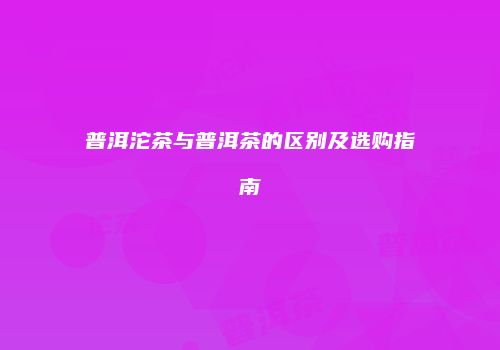 普洱沱茶与普洱茶的区别及选购指南
