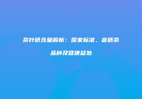 茶叶硒含量解析：国家标准、富硒茶品种及健康益处