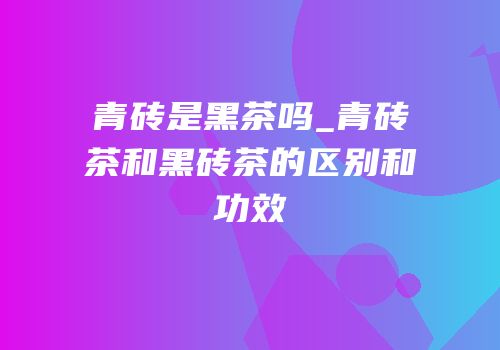 青砖是黑茶吗_青砖茶和黑砖茶的区别和功效