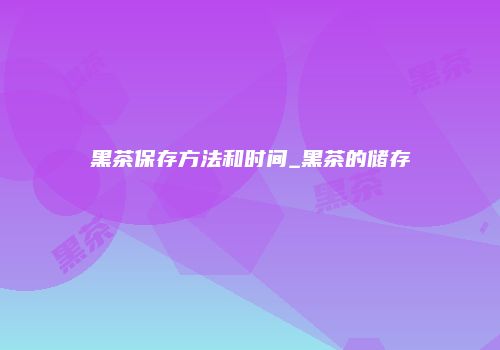 黑茶保存方法和时间_黑茶的储存