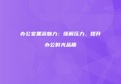 办公室黑茶魅力：缓解压力，提升办公时光品质