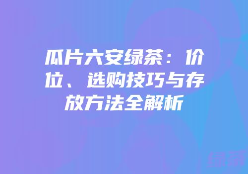 瓜片六安绿茶：价位、选购技巧与存放方法全解析