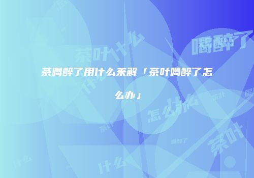 茶喝醉了用什么来解「茶叶喝醉了怎么办」