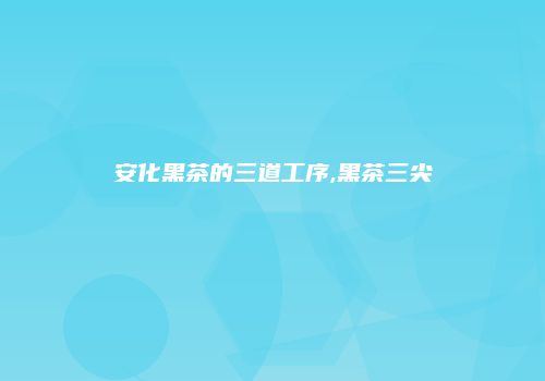 安化黑茶的三道工序,黑茶三尖