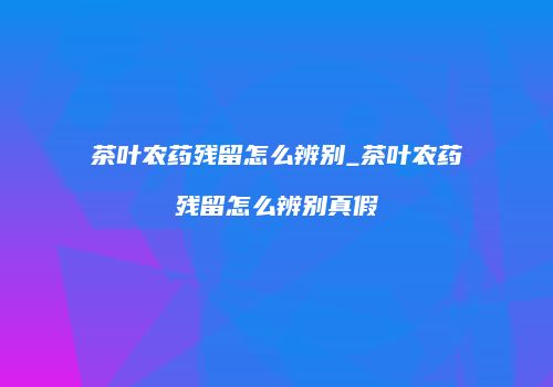 茶叶农药残留怎么辨别_茶叶农药残留怎么辨别真假