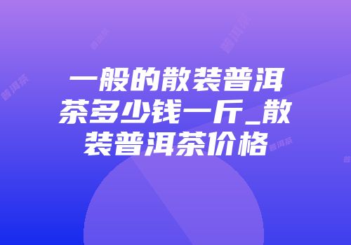 一般的散装普洱茶多少钱一斤_散装普洱茶价格