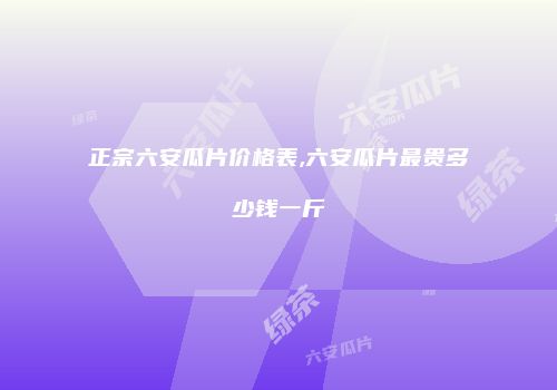 正宗六安瓜片价格表,六安瓜片最贵多少钱一斤