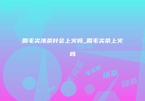 喝毛尖浓茶叶会上火吗_喝毛尖茶上火吗
