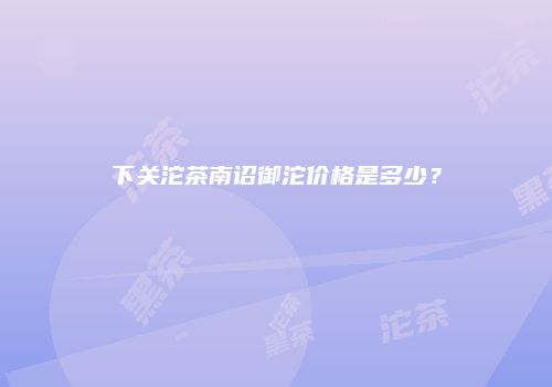 下关沱茶南诏御沱价格是多少？