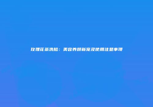 玫瑰花茶洗脸：美容养颜新宠及使用注意事项