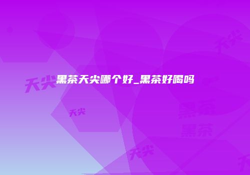 黑茶天尖哪个好_黑茶好喝吗