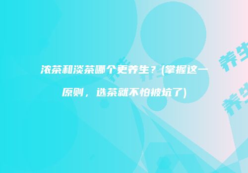 浓茶和淡茶哪个更养生？(掌握这一原则，选茶就不怕被坑了)