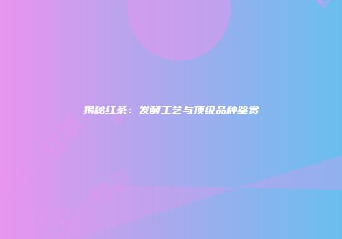揭秘红茶：发酵工艺与顶级品种鉴赏