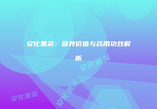安化黑茶：营养价值与药用功效解析