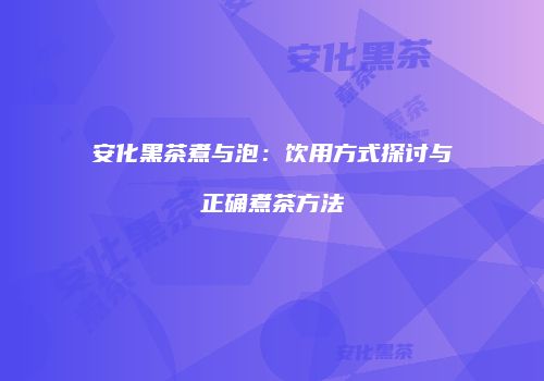 安化黑茶煮与泡：饮用方式探讨与正确煮茶方法