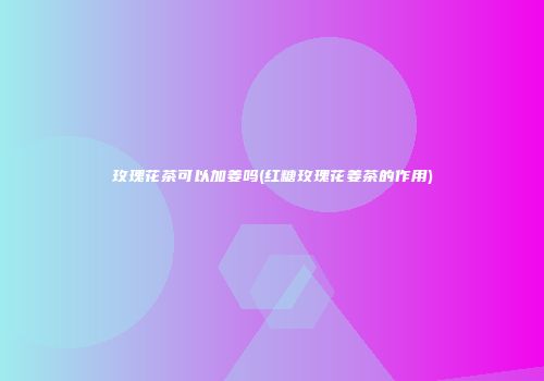 玫瑰花茶可以加姜吗(红糖玫瑰花姜茶的作用)