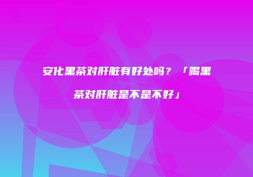 安化黑茶对肝脏有好处吗？「喝黑茶对肝脏是不是不好」