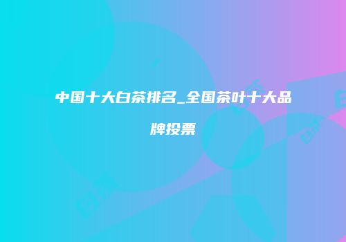 中国十大白茶排名_全国茶叶十大品牌投票