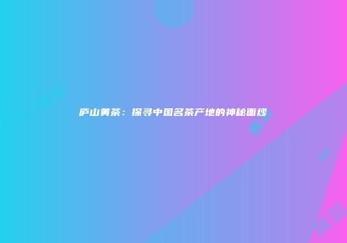 庐山黄茶：探寻中国名茶产地的神秘面纱