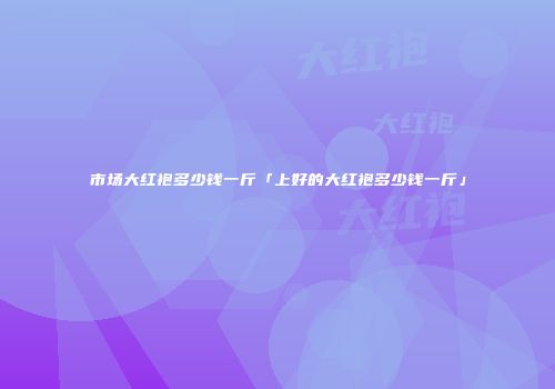 市场大红袍多少钱一斤「上好的大红袍多少钱一斤」